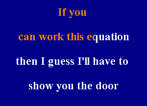 If you
can work this equation

then I guess I'll have to

show you the door