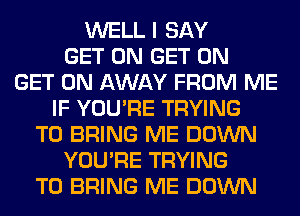 WELL I SAY
GET ON GET ON
GET ON AWAY FROM ME
IF YOU'RE TRYING
TO BRING ME DOWN
YOU'RE TRYING
TO BRING ME DOWN