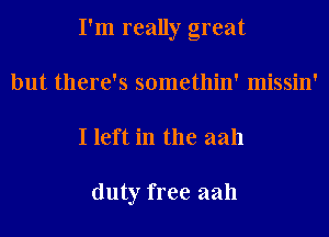 I'm really great
but there's somethin' missin'
I left in the aah

duty free aah