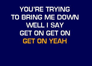 YOU'RE TRYING
TO BRING ME DOWN
WELL I SAY
GET ON GET ON

GET ON YEAH