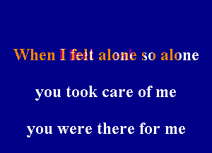 When I felt alone so alone

you took care of me

you were there for me