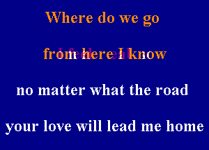 W here do we go
from here I know
no matter What the road

your love Will lead me home