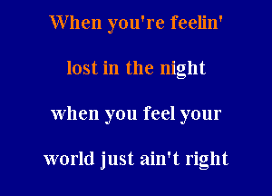 When you're feelin'
lost in the night

when you feel your

world just ain't right I