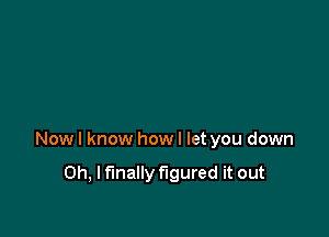 Now I know how I let you down

Oh, I finally figured it out