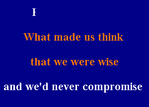 What made us think
that we were Wise

and we'd never compromise