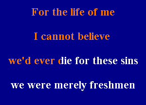 For the life of me
I cannot believe
we'd ever die for these sins

we were merely freshmen