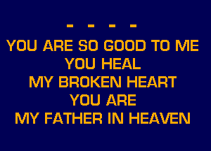 YOU ARE SO GOOD TO ME
YOU HEAL
MY BROKEN HEART
YOU ARE
MY FATHER IN HEAVEN