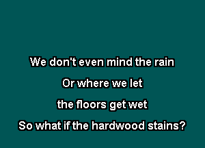 We don't even mind the rain

0r where we let

the noors get wet

So what if the hardwood stains?