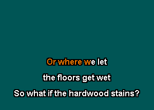 0r where we let

the noors get wet

So what if the hardwood stains?