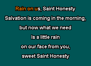 Rain on us, Saint Honesty

Salvation is coming in the morning,

but now what we need
Is a little rain
on our face from you,

sweet Saint Honesty