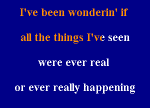 I've been wonderin' if
all the things I've seen
were ever real

or ever really happening