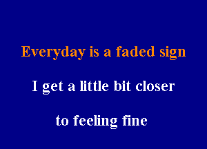 Everyday is a faded sign

I get a little bit closer

to feeling fine