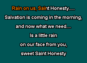 Rain on us, Saint Honesty .....
Salvation is coming in the morning,
and now what we need....

Is a little rain
on our face from you,

sweet Saint Honesty