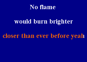 No name

would burn brighter

closer than ever before yeah