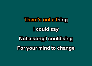 There's not a thing
I could say

Not a song I could sing

For your mind to change