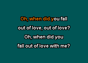 Oh, when did you fall

out of love, out of love?

Oh, when did you

fall out of love with me?