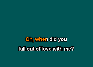 Oh, when did you

fall out oflove with me?