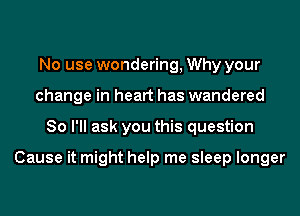 No use wondering, Why your
change in heart has wandered
So I'll ask you this question

Cause it might help me sleep longer