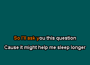So I'll ask you this question

Cause it might help me sleep longer