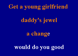 Get a young girlfriend

daddy's jewel
a change

would do you good
