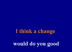 I think a change

would do you good