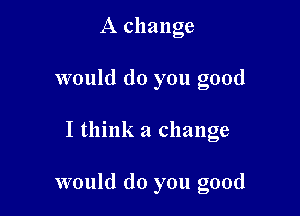 A change
would do you good

I think a change

would do you good