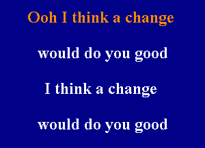 Ooh I think a change
would do you good

I think a change

would do you good