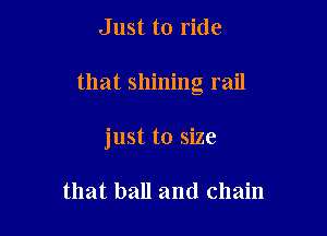 Just to ride

that shining rail

just to size

that ball and chain