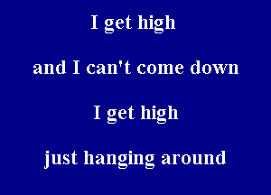 I get high
and I can't come down

I get high

'ust hangino around
- b