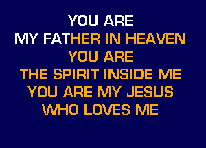 YOU ARE
MY FATHER IN HEAVEN
YOU ARE
THE SPIRIT INSIDE ME
YOU ARE MY JESUS
WHO LOVES ME