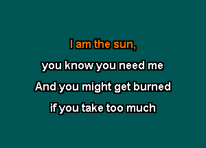 I am the sun,

you know you need me

And you might get burned

if you take too much