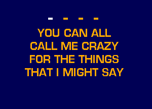 YOU CAN ALL
CALL ME CRAZY

FOR THE THINGS
THAT I MIGHT SAY