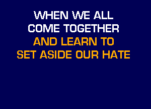 WHEN WE ALL
COME TOGETHER
AND LEARN TO
SET ASIDE OUR HATE