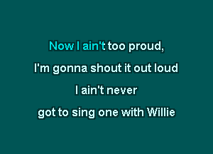 Now I ain't too proud,

I'm gonna shout it out loud
I ain't never

got to sing one with Willie