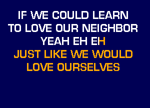 IF WE COULD LEARN
TO LOVE OUR NEIGHBOR
YEAH EH EH
JUST LIKE WE WOULD
LOVE OURSELVES