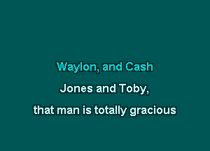 Waylon, and Cash
Jones and Toby,

that man is totally gracious