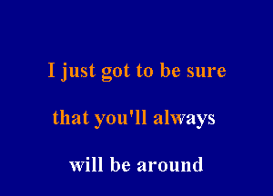 I just got to be sure

that you'll always

Will be around