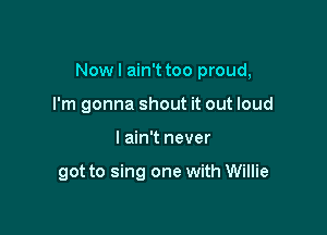 Now I ain't too proud,

I'm gonna shout it out loud
I ain't never

got to sing one with Willie