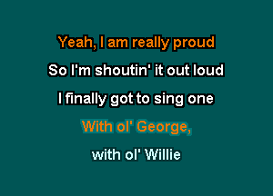 Yeah, I am really proud

So I'm shoutin' it out loud

I fmally got to sing one
With ol' George,
with ol' Willie