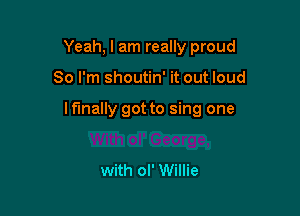 Yeah, I am really proud

So I'm shoutin' it out loud

I fmally got to sing one

with ol' Willie