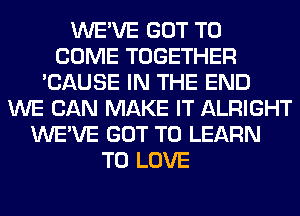 WE'VE GOT TO
COME TOGETHER
'CAUSE IN THE END
WE CAN MAKE IT ALRIGHT
WE'VE GOT TO LEARN
TO LOVE