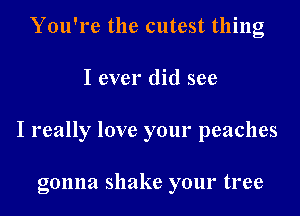 You're the cutest thing
I ever did see
I really love your peaches

gonna shake your tree