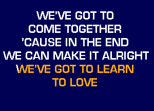 WE'VE GOT TO
COME TOGETHER
'CAUSE IN THE END
WE CAN MAKE IT ALRIGHT
WE'VE GOT TO LEARN
TO LOVE