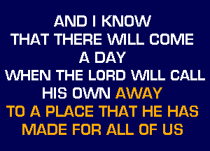 AND I KNOW
THAT THERE WILL COME

A DAY
VUHEN THE LORD WILL CALL

HIS OWN AWAY
TO A PLACE THAT HE HAS
MADE FOR ALL OF US