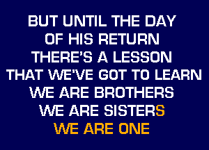 BUT UNTIL THE DAY
OF HIS RETURN

THERES A LESSON
THAT WE'VE GOT TO LEARN

WE ARE BROTHERS
WE ARE SISTERS
WE ARE ONE