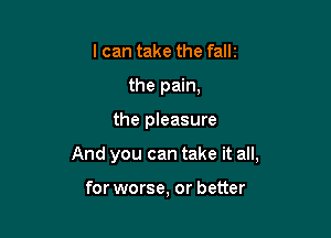 I can take the fallz
the pain,

the pleasure

And you can take it all,

for worse, or better