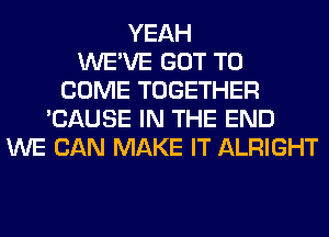 YEAH
WE'VE GOT TO
COME TOGETHER
'CAUSE IN THE END
WE CAN MAKE IT ALRIGHT