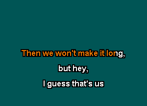 Then we won't make it long,

but hey,

I guess that's us