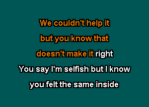 We couldn't help it
but you know that

doesn't make it right

You say I'm selfish butl know

you felt the same inside