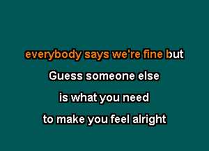 everybody says we're fme but
Guess someone else

is what you need

to make you feel alright